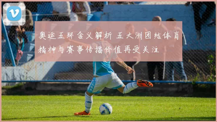奥运五环含义解析 五大洲团结体育精神与赛事传播价值再受关注