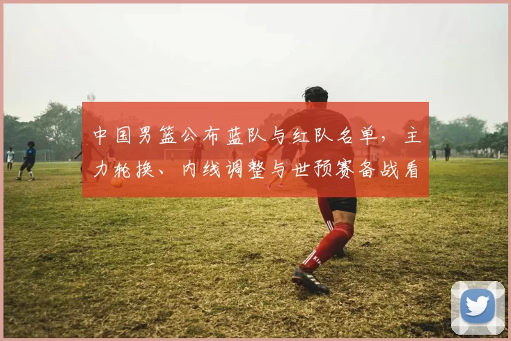 中国男篮公布蓝队与红队名单，主力轮换、内线调整与世预赛备战看点