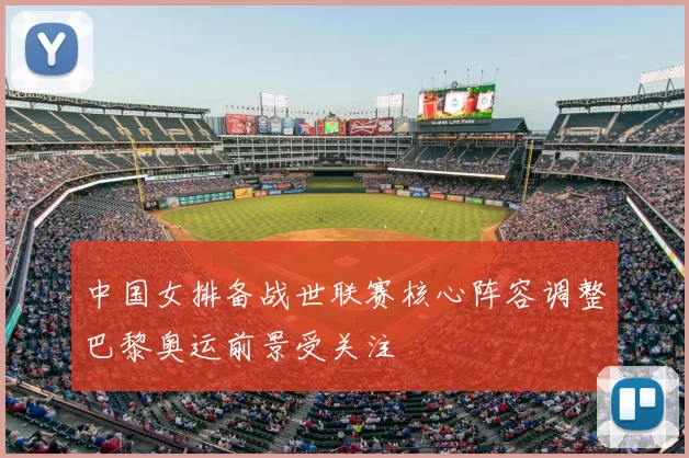 中国女排备战世联赛核心阵容调整巴黎奥运前景受关注