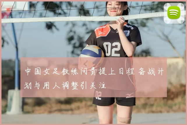中国女足教练问责提上日程 备战计划与用人调整引关注