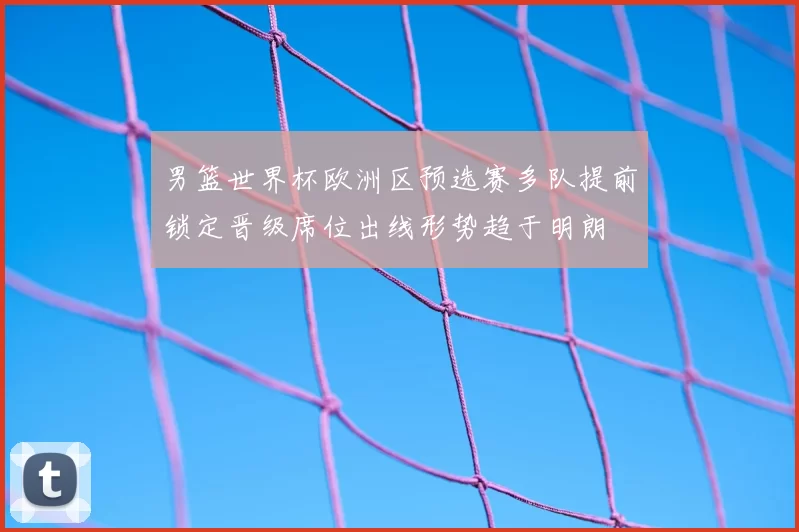 男篮世界杯欧洲区预选赛多队提前锁定晋级席位出线形势趋于明朗
