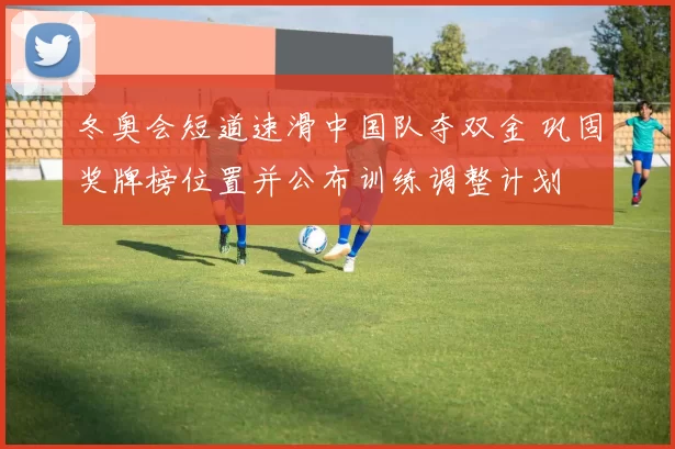 冬奥会短道速滑中国队夺双金 巩固奖牌榜位置并公布训练调整计划