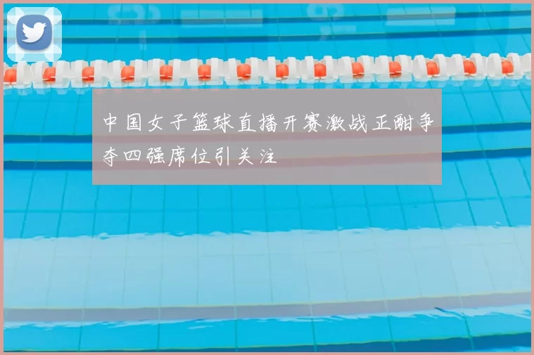 中国女子篮球直播开赛激战正酣争夺四强席位引关注