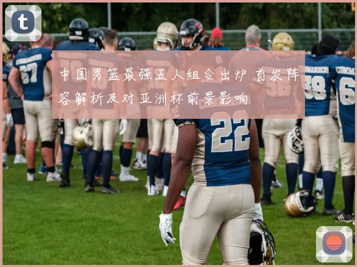 中国男篮最强五人组合出炉 首发阵容解析及对亚洲杯前景影响