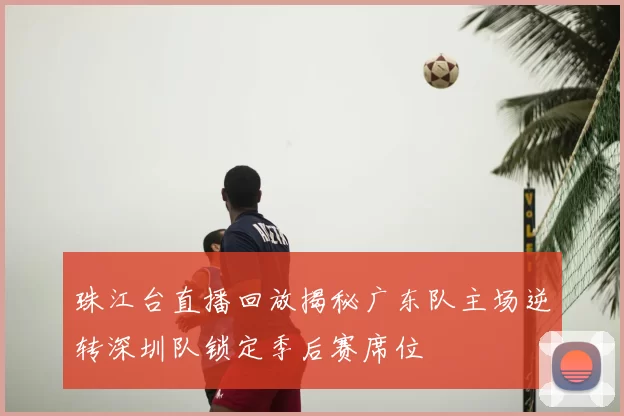 珠江台直播回放揭秘广东队主场逆转深圳队锁定季后赛席位