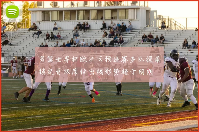 男篮世界杯欧洲区预选赛多队提前锁定晋级席位出线形势趋于明朗