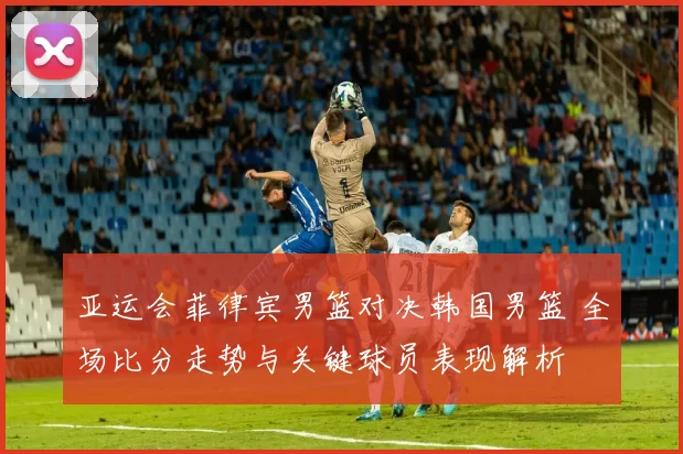 亚运会菲律宾男篮对决韩国男篮 全场比分走势与关键球员表现解析