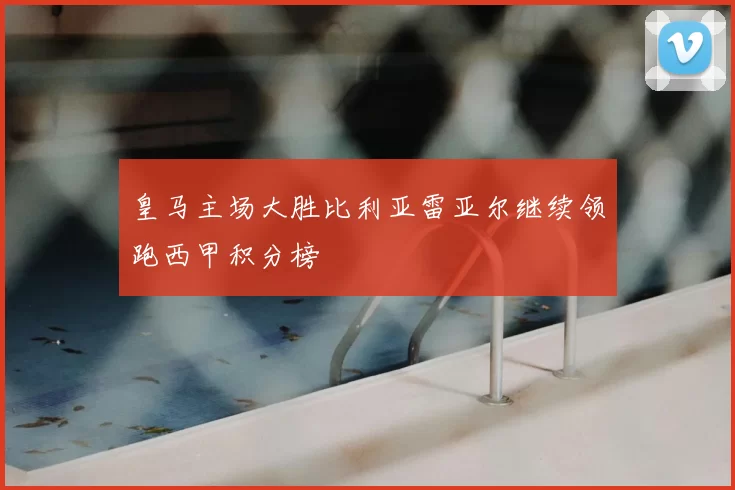 皇马主场大胜比利亚雷亚尔继续领跑西甲积分榜