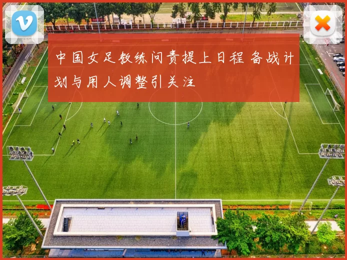 中国女足教练问责提上日程 备战计划与用人调整引关注