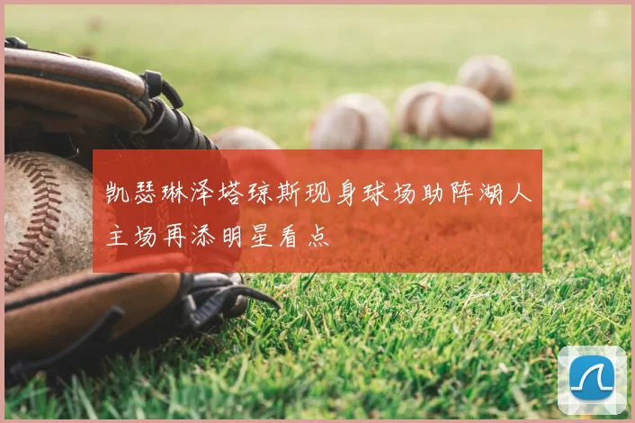 凯瑟琳泽塔琼斯现身球场助阵湖人主场再添明星看点