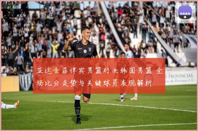 亚运会菲律宾男篮对决韩国男篮 全场比分走势与关键球员表现解析