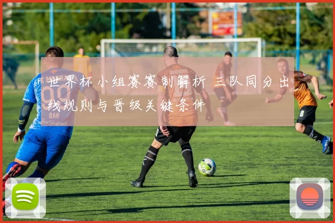 世界杯小组赛赛制解析 三队同分出线规则与晋级关键条件