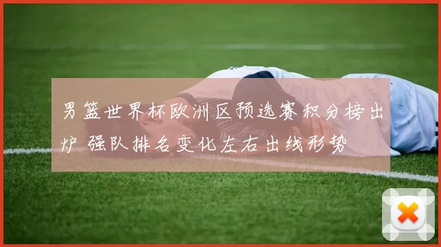 男篮世界杯欧洲区预选赛积分榜出炉 强队排名变化左右出线形势