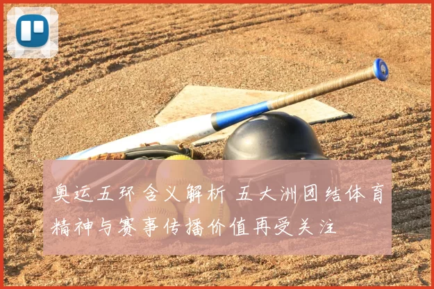 奥运五环含义解析 五大洲团结体育精神与赛事传播价值再受关注