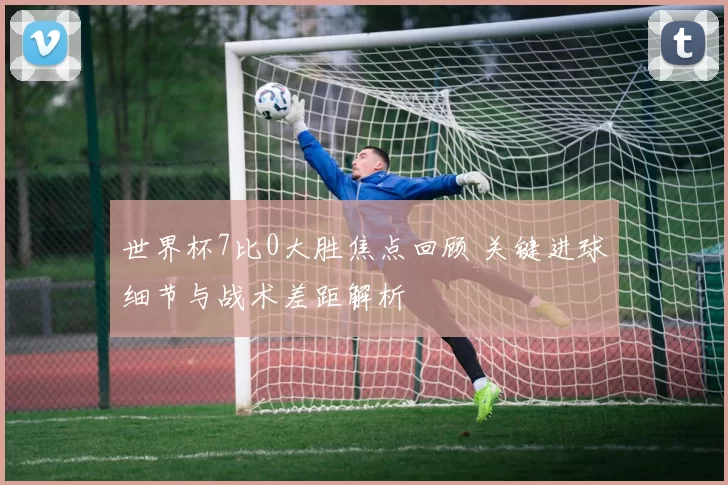 世界杯7比0大胜焦点回顾 关键进球细节与战术差距解析