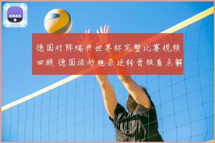 德国对阵瑞典世界杯完整比赛视频回顾 德国读秒绝杀逆转晋级看点解析