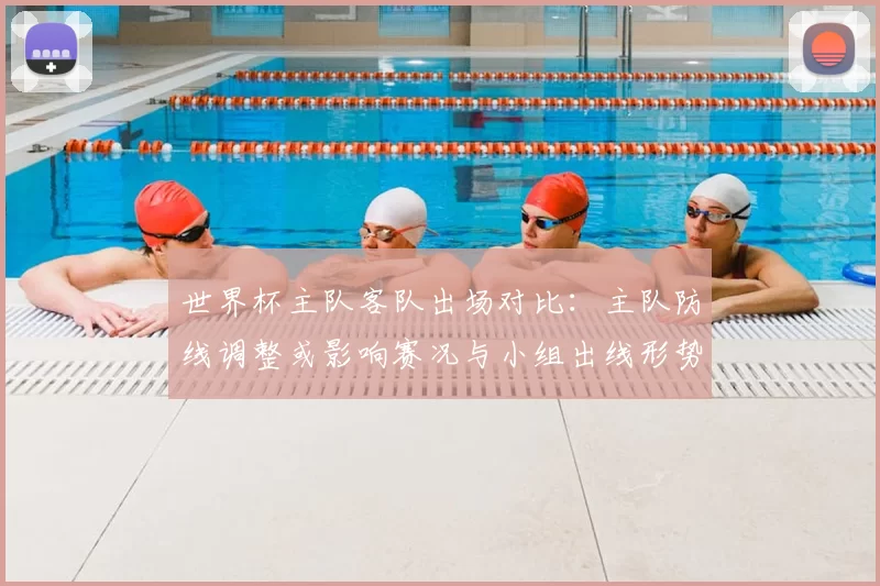 世界杯主队客队出场对比:主队防线调整或影响赛况与小组出线形势