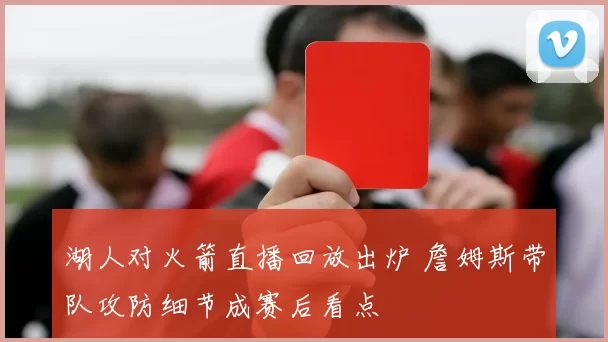 湖人对火箭直播回放出炉 詹姆斯带队攻防细节成赛后看点