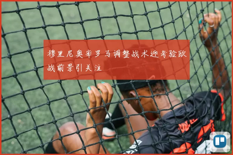 穆里尼奥率罗马调整战术迎考验欧战前景引关注