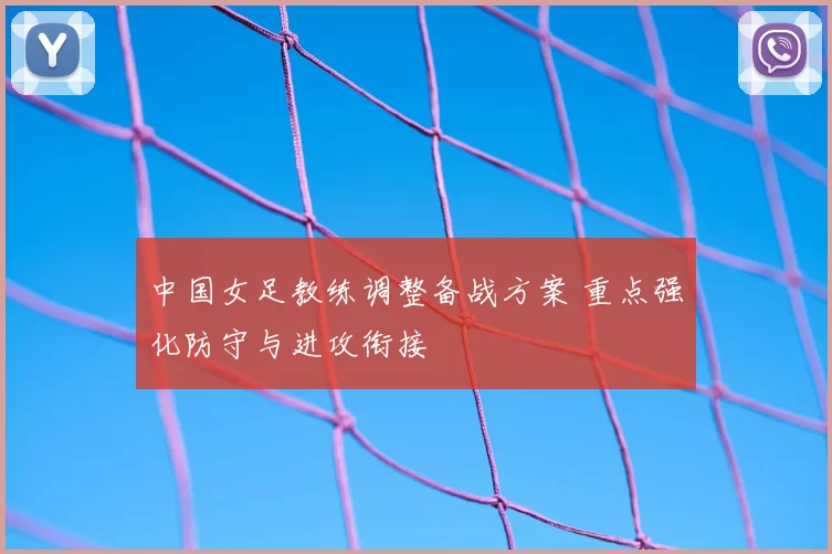 中国女足教练调整备战方案 重点强化防守与进攻衔接
