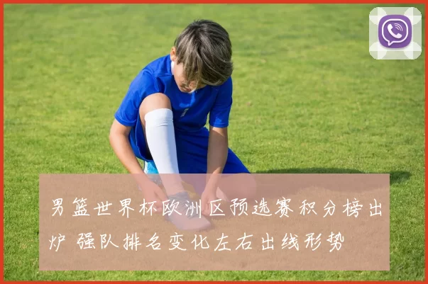男篮世界杯欧洲区预选赛积分榜出炉 强队排名变化左右出线形势