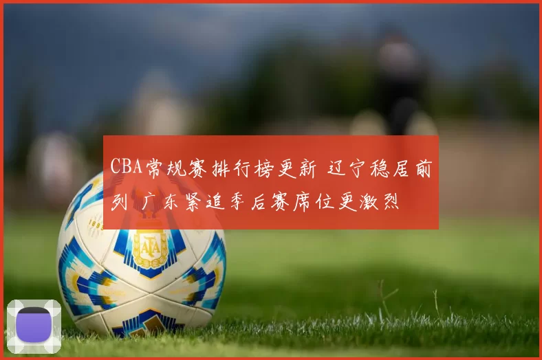 CBA常规赛排行榜更新 辽宁稳居前列 广东紧追季后赛席位更激烈