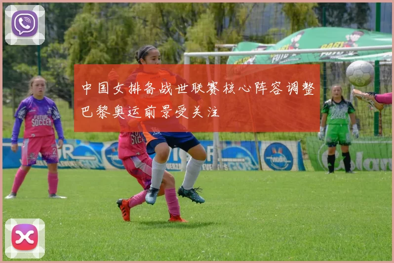 中国女排备战世联赛核心阵容调整巴黎奥运前景受关注