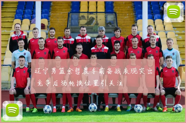辽宁男篮余哲晨季前备战表现突出 竞争后场轮换位置引关注