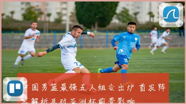 中国男篮最强五人组合出炉 首发阵容解析及对亚洲杯前景影响