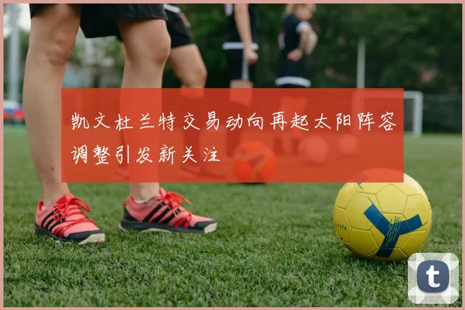 凯文杜兰特交易动向再起太阳阵容调整引发新关注