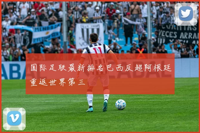 国际足联最新排名巴西反超阿根廷重返世界第三