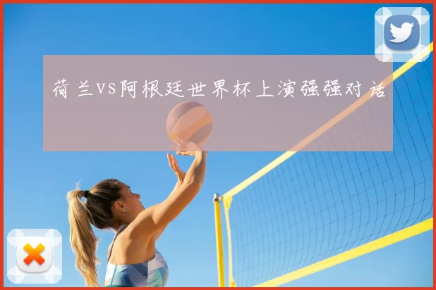 荷兰vs阿根廷世界杯上演强强对话