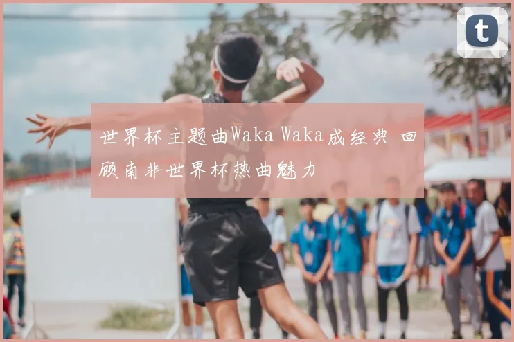 世界杯主题曲Waka Waka成经典 回顾南非世界杯热曲魅力