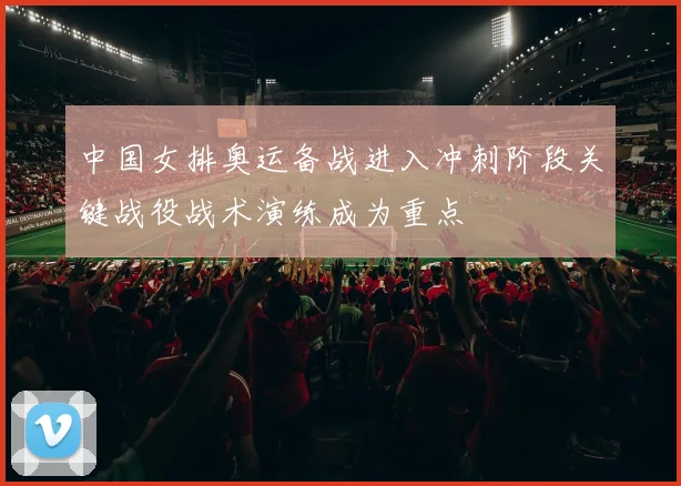 中国女排奥运备战进入冲刺阶段关键战役战术演练成为重点
