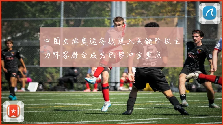 中国女排奥运备战进入关键阶段主力阵容磨合成为巴黎冲金重点