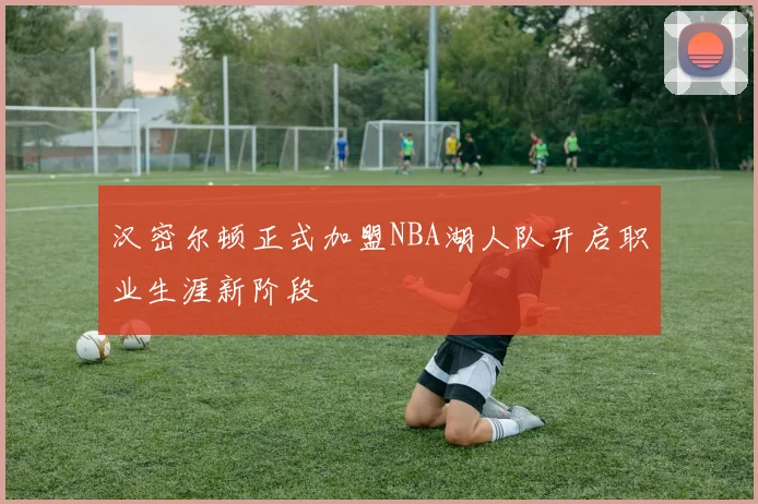 汉密尔顿正式加盟NBA湖人队开启职业生涯新阶段