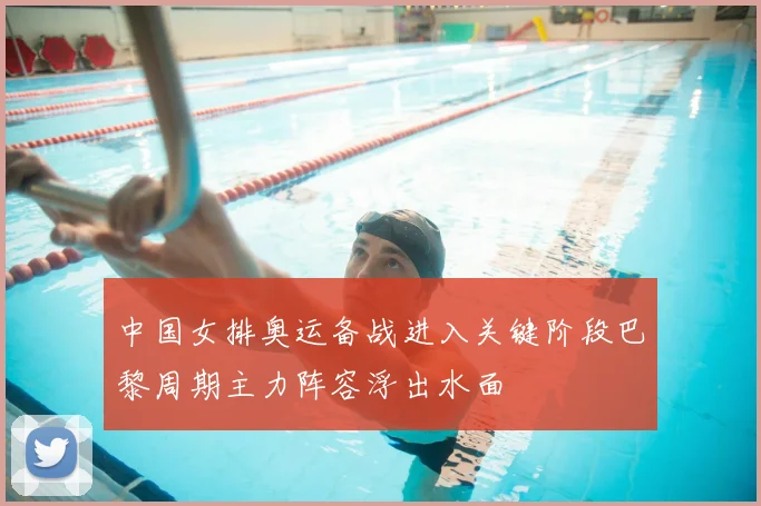 中国女排奥运备战进入关键阶段巴黎周期主力阵容浮出水面