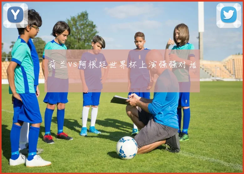 荷兰vs阿根廷世界杯上演强强对话