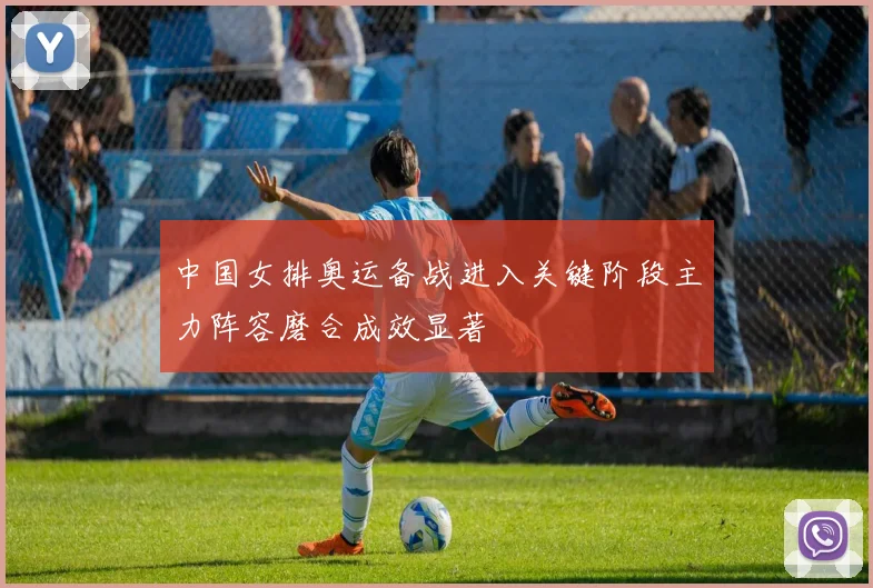 中国女排奥运备战进入关键阶段主力阵容磨合成效显著